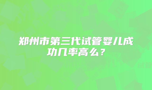 郑州市第三代试管婴儿成功几率高么?
