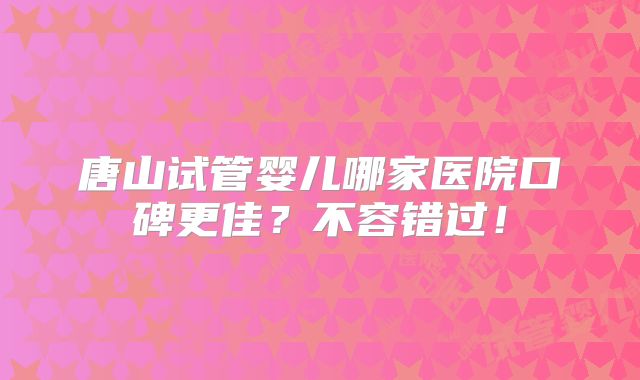 唐山试管婴儿哪家医院口碑更佳？不容错过！