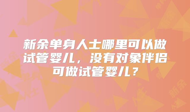 新余单身人士哪里可以做试管婴儿，没有对象伴侣可做试管婴儿？