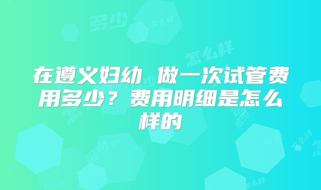 在遵义妇幼 做一次试管费用多少?费用明细是怎么样的