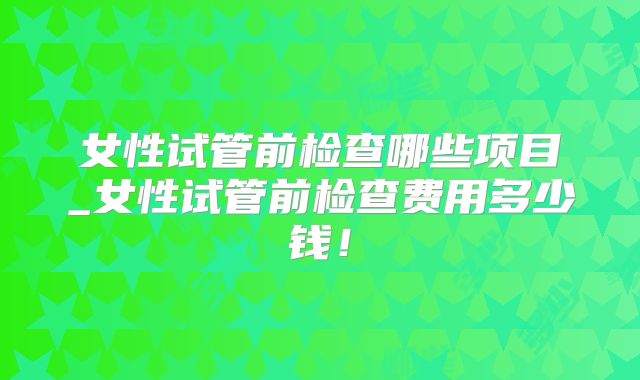 女性试管前检查哪些项目_女性试管前检查费用多少钱！