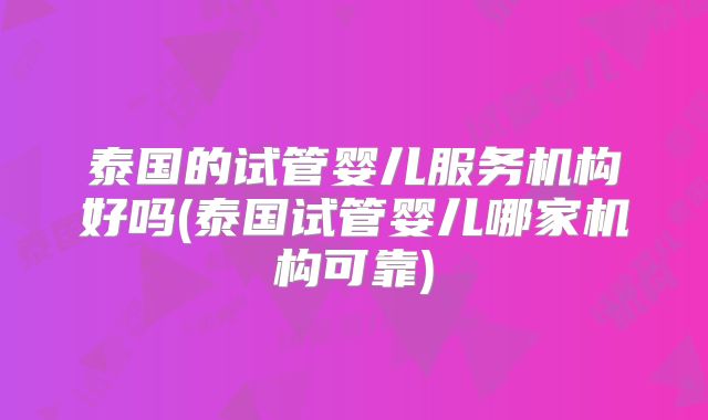 泰国的试管婴儿服务机构好吗(泰国试管婴儿哪家机构可靠)