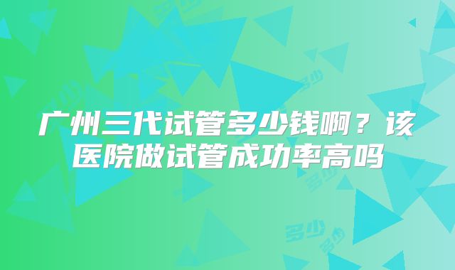 广州三代试管多少钱啊?该医院做试管成功率高吗