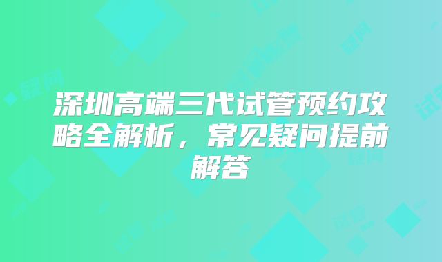 深圳高端三代试管预约攻略全解析,常见疑问提前解答