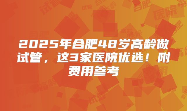 2025年合肥48岁高龄做试管，这3家医院优选！附费用参考