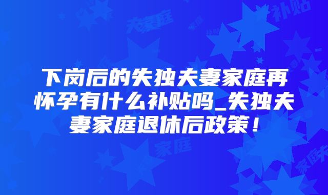 下岗后的失独夫妻家庭再怀孕有什么补贴吗_失独夫妻家庭退休后政策！