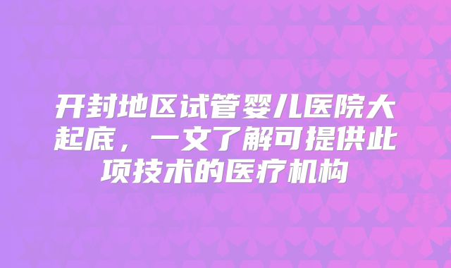 开封地区试管婴儿医院大起底,一文了解可提供此项技术的医疗机构