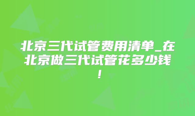 北京三代试管费用清单_在北京做三代试管花多少钱！