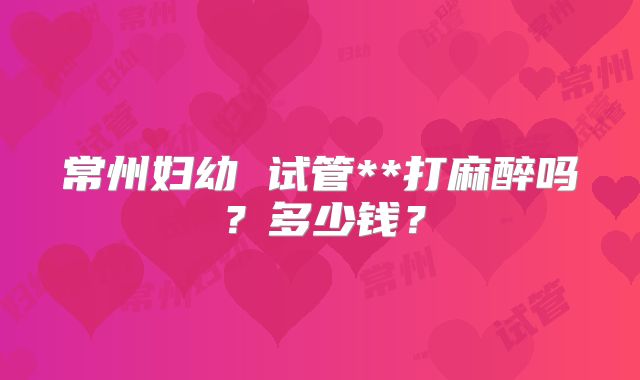 常州妇幼 试管**打麻醉吗？多少钱？