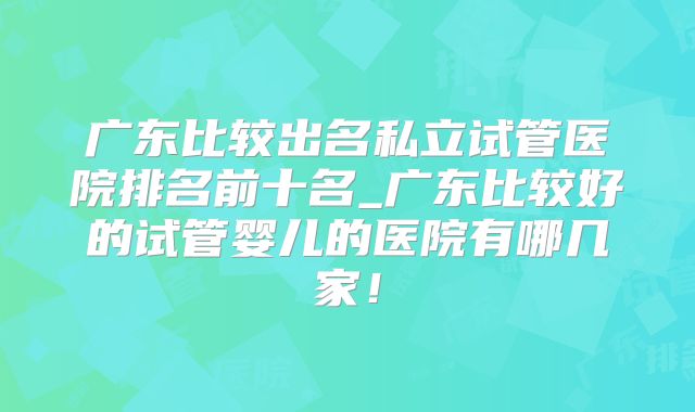 广东比较出名私立试管医院排名前十名_广东比较好的试管婴儿的医院有哪几家！