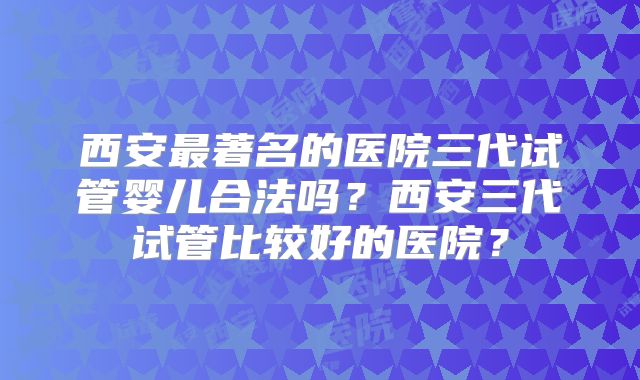 西安最著名的医院三代试管婴儿合法吗？西安三代试管比较好的医院？