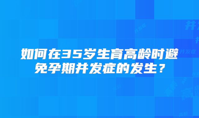 如何在35岁生育高龄时避免孕期并发症的发生?