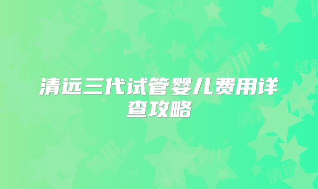 清远三代试管婴儿费用详查攻略