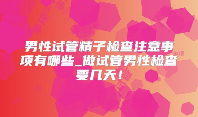 男性试管精子检查注意事项有哪些_做试管男性检查要几天!