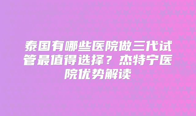 泰国有哪些医院做三代试管最值得选择？杰特宁医院优势解读