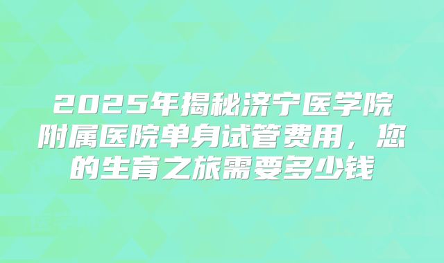 2025年揭秘济宁医学院附属医院单身试管费用,您的生育之旅需要多少钱