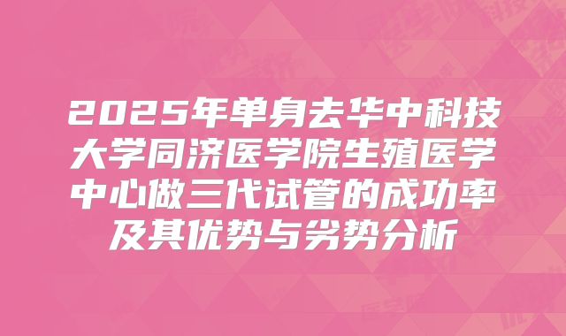 2025年单身去华中科技大学同济医学院生殖医学中心做三代试管的成功率及其优势与劣势分析