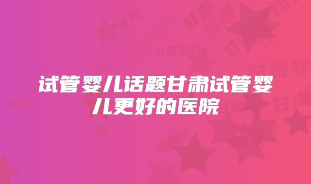 试管婴儿话题甘肃试管婴儿更好的医院