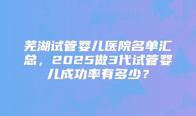 芜湖试管婴儿医院名单汇总，2025做3代试管婴儿成功率有多少？