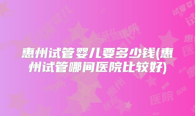 惠州试管婴儿要多少钱(惠州试管哪间医院比较好)