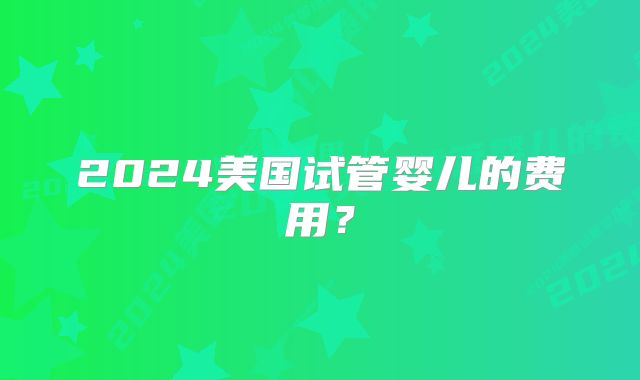 2024美国试管婴儿的费用？