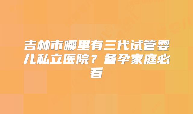 吉林市哪里有三代试管婴儿私立医院？备孕家庭必看