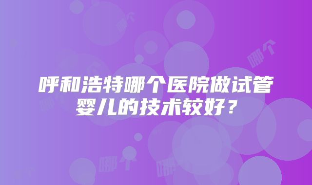 呼和浩特哪个医院做试管婴儿的技术较好？