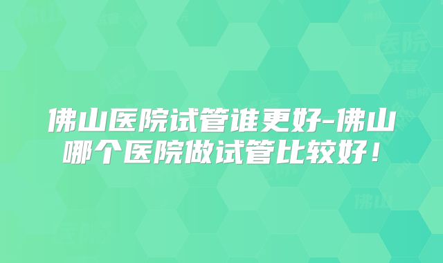 佛山医院试管谁更好-佛山哪个医院做试管比较好！