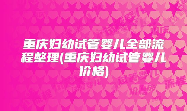 重庆妇幼试管婴儿全部流程整理(重庆妇幼试管婴儿价格)