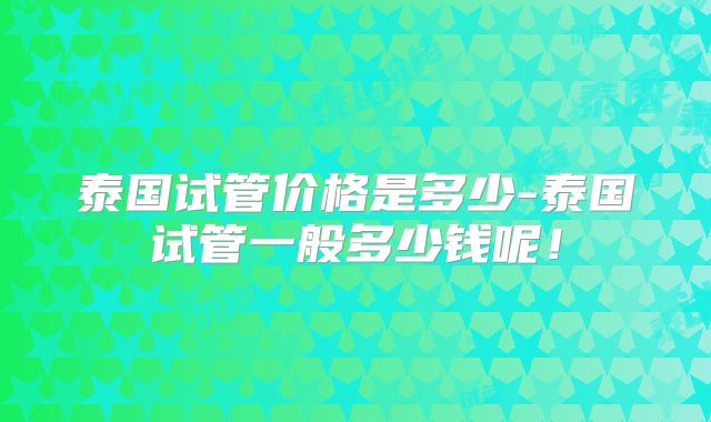 泰国试管价格是多少-泰国试管一般多少钱呢！