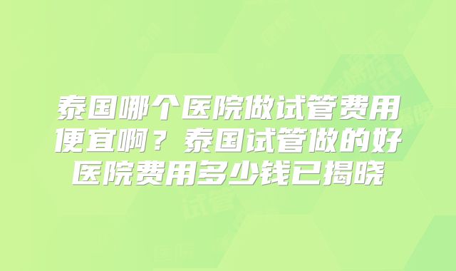 泰国哪个医院做试管费用便宜啊？泰国试管做的好医院费用多少钱已揭晓