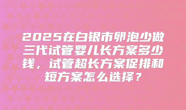 2025在白银市卵泡少做三代试管婴儿长方案多少钱,试管超长方案促排和短方案怎么选择?