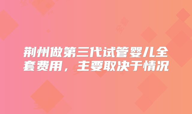荆州做第三代试管婴儿全套费用，主要取决于情况