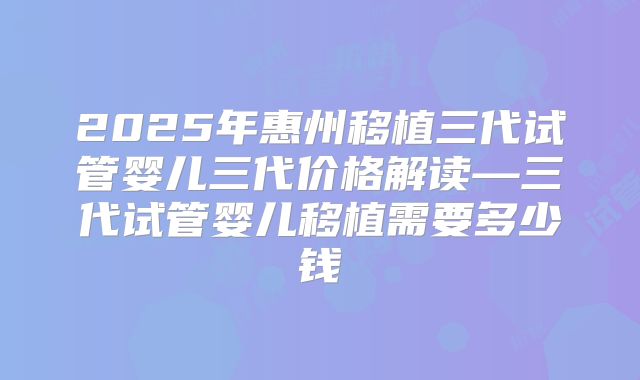 2025年惠州移植三代试管婴儿三代价格解读—三代试管婴儿移植需要多少钱