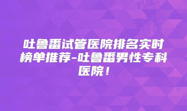 吐鲁番试管医院排名实时榜单推荐-吐鲁番男性专科医院！