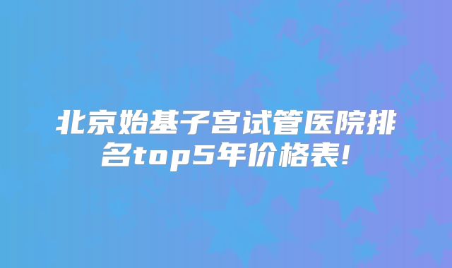 北京始基子宫试管医院排名top5年价格表!