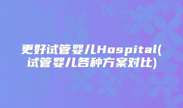 更好试管婴儿Hospital(试管婴儿各种方案对比)