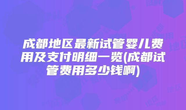 成都地区最新试管婴儿费用及支付明细一览(成都试管费用多少钱啊)