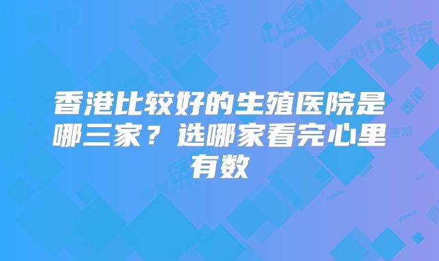 香港比较好的生殖医院是哪三家？选哪家看完心里有数