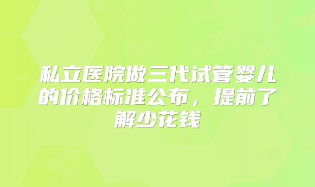 私立医院做三代试管婴儿的价格标准公布，提前了解少花钱