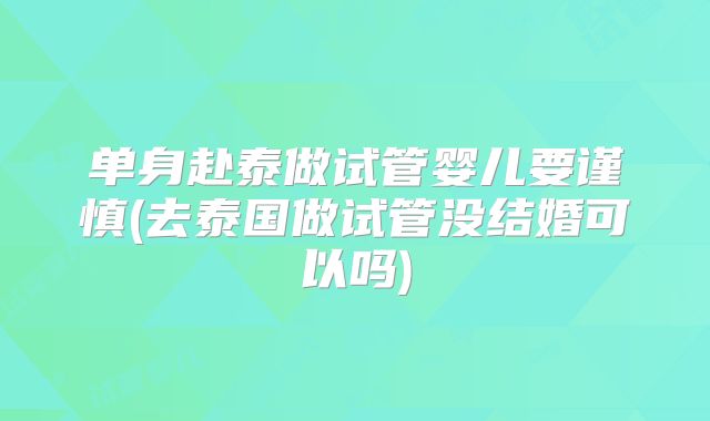 单身赴泰做试管婴儿要谨慎(去泰国做试管没结婚可以吗)