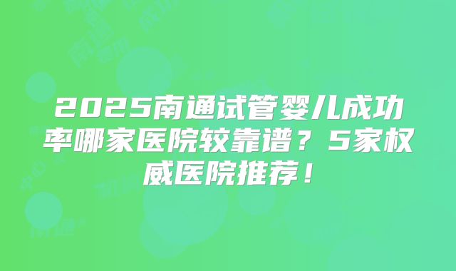 2025南通试管婴儿成功率哪家医院较靠谱?5家权威医院推荐!