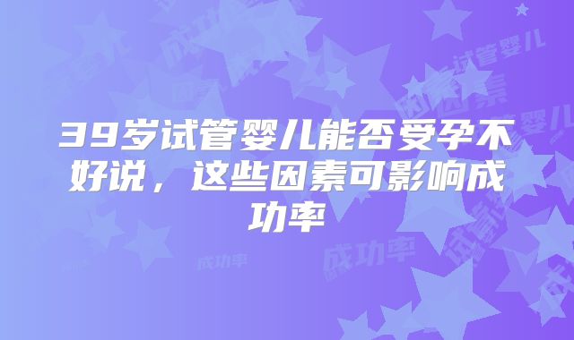 39岁试管婴儿能否受孕不好说,这些因素可影响成功率