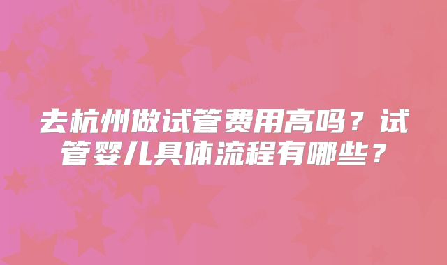 去杭州做试管费用高吗？试管婴儿具体流程有哪些？