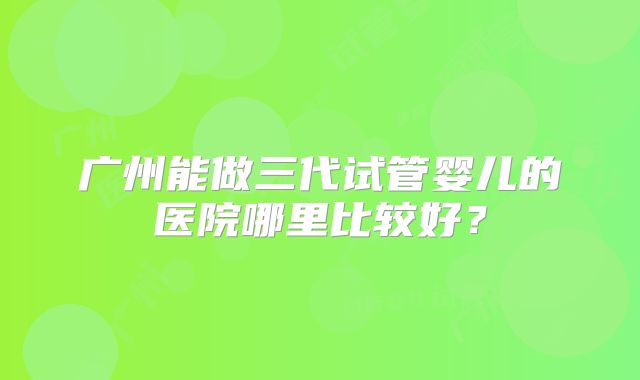 广州能做三代试管婴儿的医院哪里比较好?