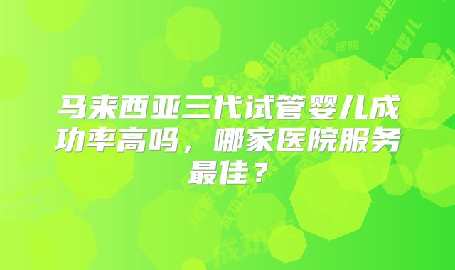 马来西亚三代试管婴儿成功率高吗，哪家医院服务最佳？