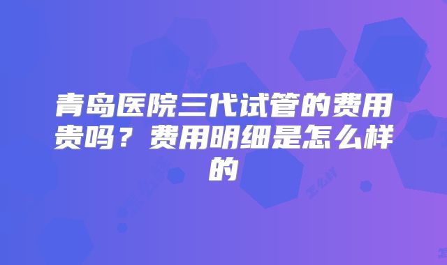 青岛医院三代试管的费用贵吗？费用明细是怎么样的