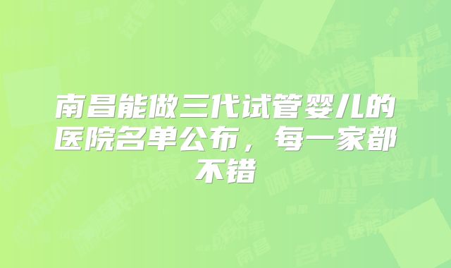 南昌能做三代试管婴儿的医院名单公布，每一家都不错
