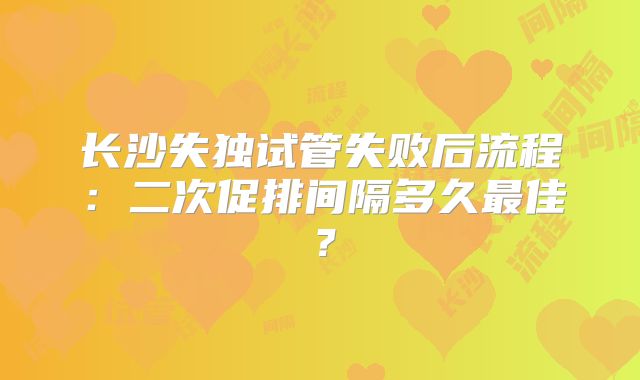 长沙失独试管失败后流程：二次促排间隔多久最佳？