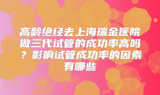 高龄绝经去上海瑞金医院做三代试管的成功率高吗?影响试管成功率的因素有哪些
